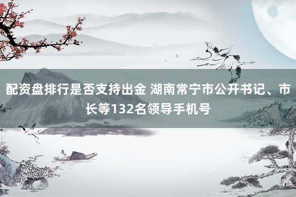 配资盘排行是否支持出金 湖南常宁市公开书记、市长等132名领导手机号