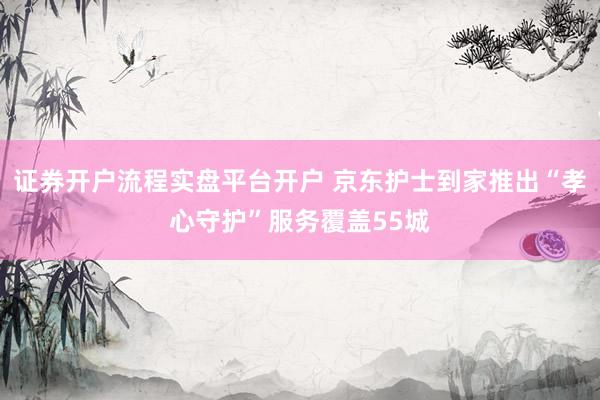 证券开户流程实盘平台开户 京东护士到家推出“孝心守护”服务覆盖55城