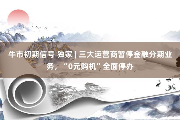 牛市初期信号 独家 | 三大运营商暂停金融分期业务，“0元购机”全面停办