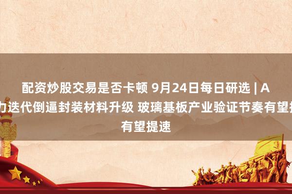 配资炒股交易是否卡顿 9月24日每日研选 | AI算力迭代倒逼封装材料升级 玻璃基板产业验证节奏有望提速