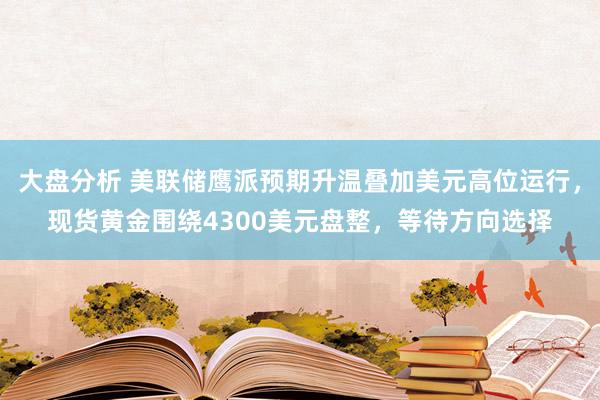 大盘分析 美联储鹰派预期升温叠加美元高位运行,现货黄金围绕4300美元盘整,等待方向选择