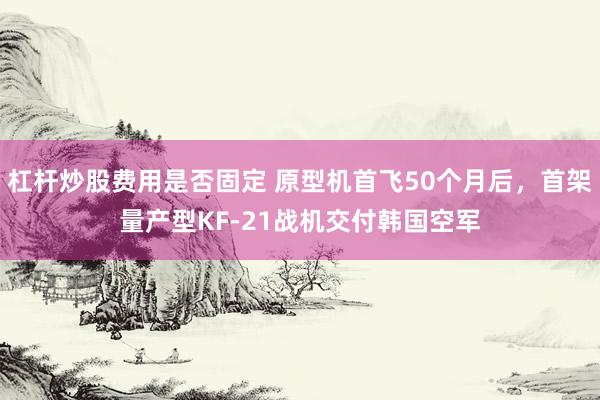 杠杆炒股费用是否固定 原型机首飞50个月后,首架量产型KF-21战机交付韩国空军