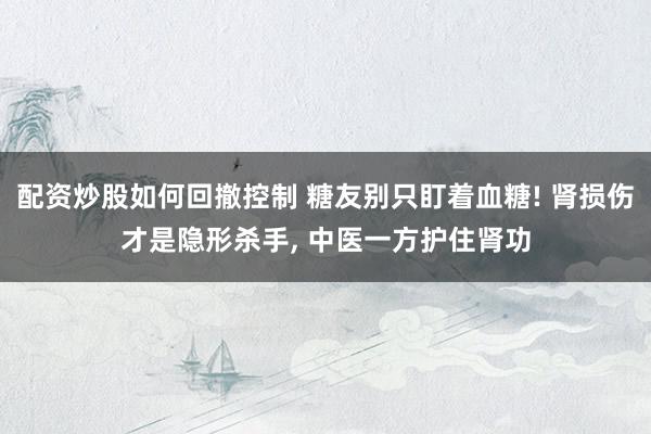 配资炒股如何回撤控制 糖友别只盯着血糖! 肾损伤才是隐形杀手, 中医一方护住肾功