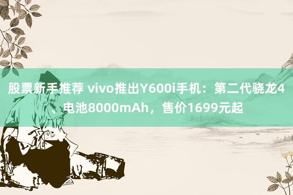 股票新手推荐 vivo推出Y600i手机：第二代骁龙4、电池8000mAh，售价1699元起