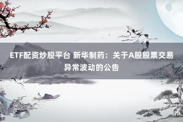 ETF配资炒股平台 新华制药：关于A股股票交易异常波动的公告