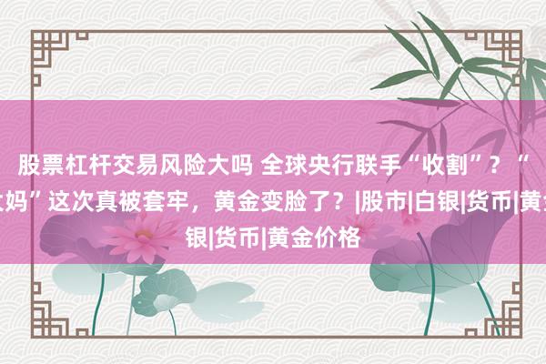 股票杠杆交易风险大吗 全球央行联手“收割”？“中国大妈”这次真被套牢，黄金变脸了？|股市|白银|货币|黄金价格