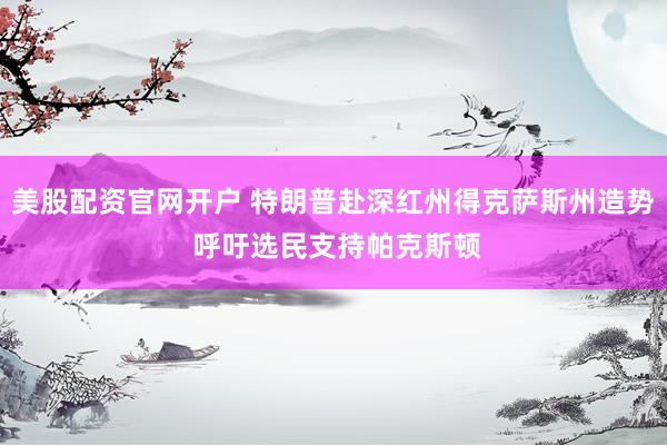 美股配资官网开户 特朗普赴深红州得克萨斯州造势 呼吁选民支持帕克斯顿