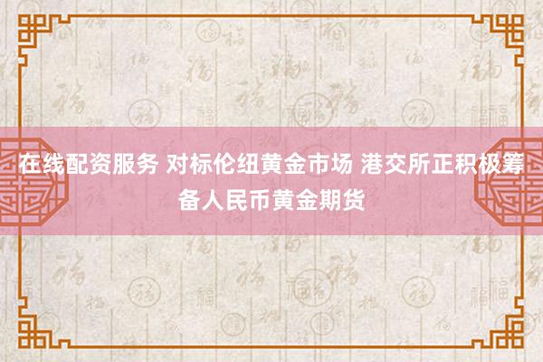 在线配资服务 对标伦纽黄金市场 港交所正积极筹备人民币黄金期货