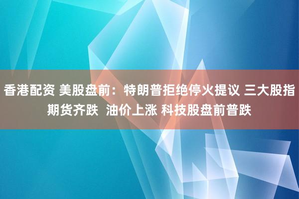香港配资 美股盘前：特朗普拒绝停火提议 三大股指期货齐跌  油价上涨 科技股盘前普跌