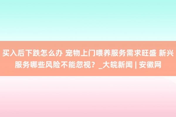 买入后下跌怎么办 宠物上门喂养服务需求旺盛 新兴服务哪些风险不能忽视?_大皖新闻 | 安徽网