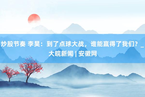 炒股节奏 李昊:到了点球大战,谁能赢得了我们?_大皖新闻 | 安徽网