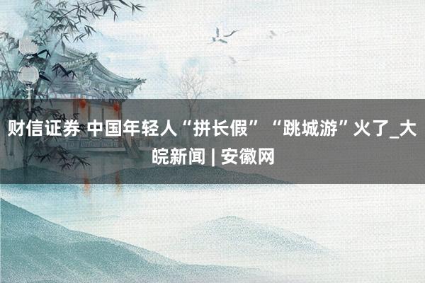 财信证券 中国年轻人“拼长假” “跳城游”火了_大皖新闻 | 安徽网