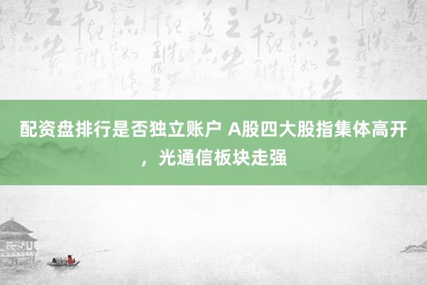 配资盘排行是否独立账户 A股四大股指集体高开,光通信板块走强