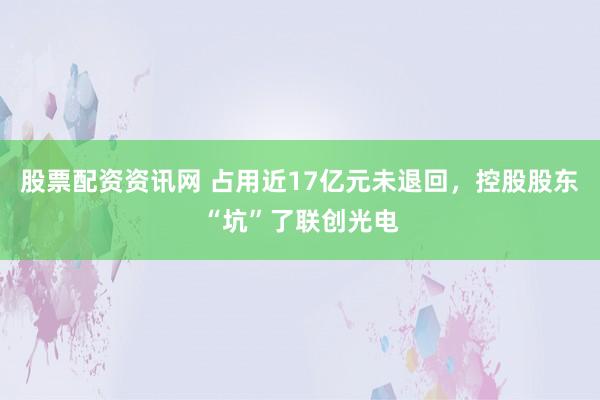 股票配资资讯网 占用近17亿元未退回，控股股东“坑”了联创光电