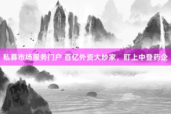 私募市场服务门户 百亿外资大炒家，盯上中登药企
