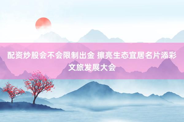 配资炒股会不会限制出金 擦亮生态宜居名片添彩文旅发展大会