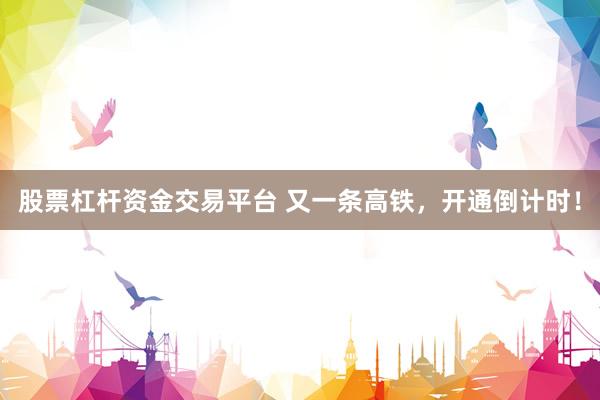 股票杠杆资金交易平台 又一条高铁，开通倒计时！
