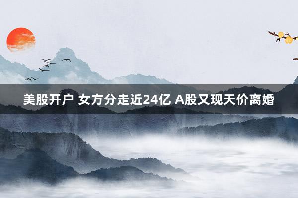 美股开户 女方分走近24亿 A股又现天价离婚