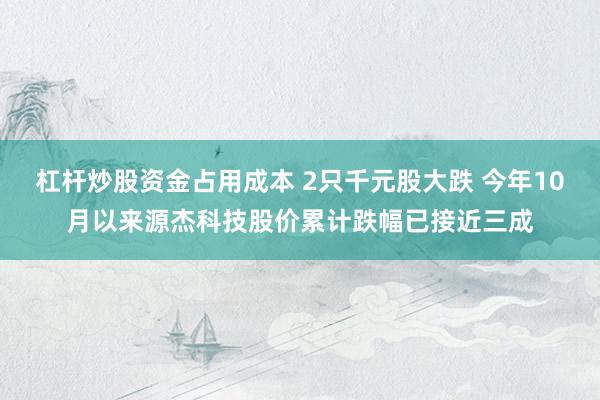 杠杆炒股资金占用成本 2只千元股大跌 今年10月以来源杰科技股价累计跌幅已接近三成