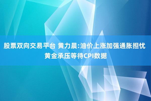 股票双向交易平台 黄力晨:油价上涨加强通胀担忧 黄金承压等待CPI数据