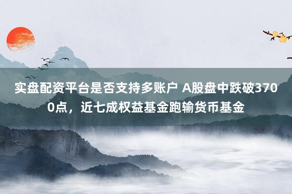 实盘配资平台是否支持多账户 A股盘中跌破3700点，近七成权益基金跑输货币基金
