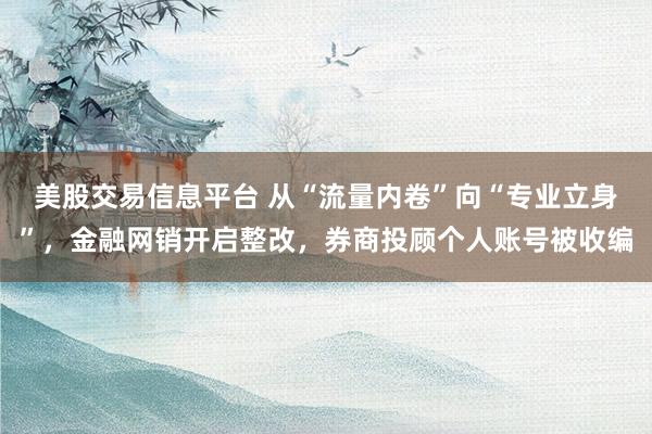 美股交易信息平台 从“流量内卷”向“专业立身”，金融网销开启整改，券商投顾个人账号被收编