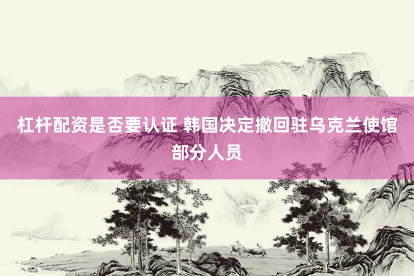 杠杆配资是否要认证 韩国决定撤回驻乌克兰使馆部分人员