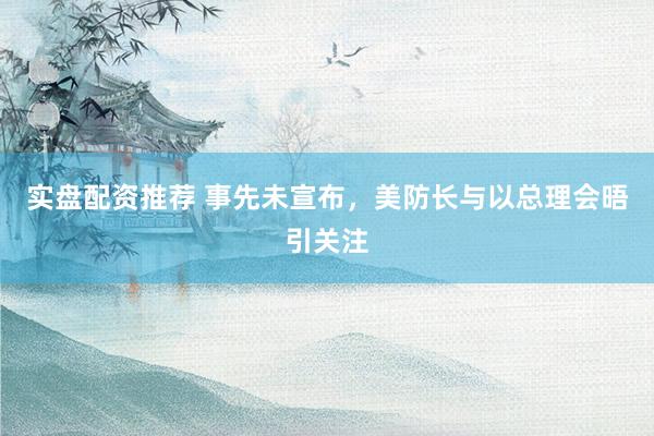 实盘配资推荐 事先未宣布，美防长与以总理会晤引关注