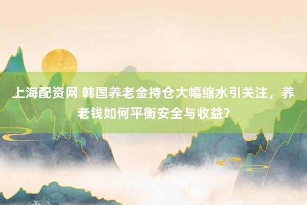 上海配资网 韩国养老金持仓大幅缩水引关注，养老钱如何平衡安全与收益？