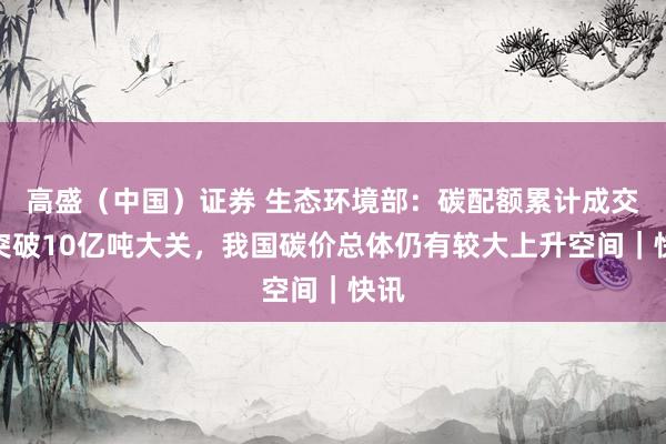 高盛（中国）证券 生态环境部：碳配额累计成交量突破10亿吨大关，我国碳价总体仍有较大上升空间｜快讯