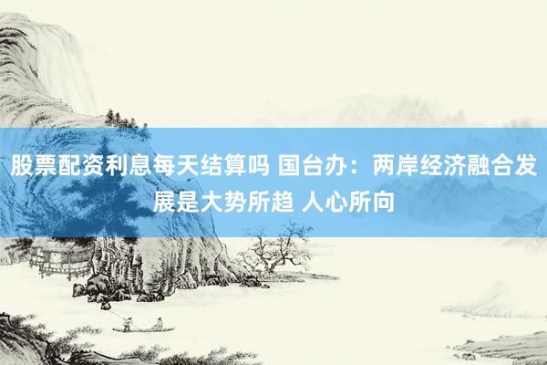 股票配资利息每天结算吗 国台办：两岸经济融合发展是大势所趋 人心所向