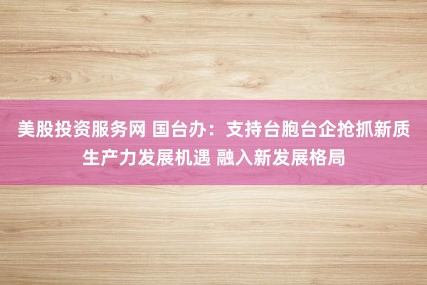 美股投资服务网 国台办：支持台胞台企抢抓新质生产力发展机遇 融入新发展格局