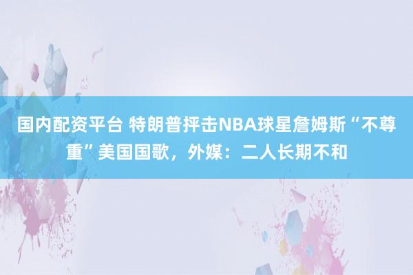 国内配资平台 特朗普抨击NBA球星詹姆斯“不尊重”美国国歌，外媒：二人长期不和