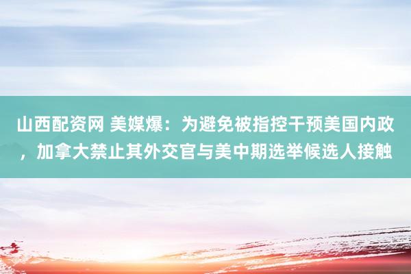 山西配资网 美媒爆：为避免被指控干预美国内政，加拿大禁止其外交官与美中期选举候选人接触