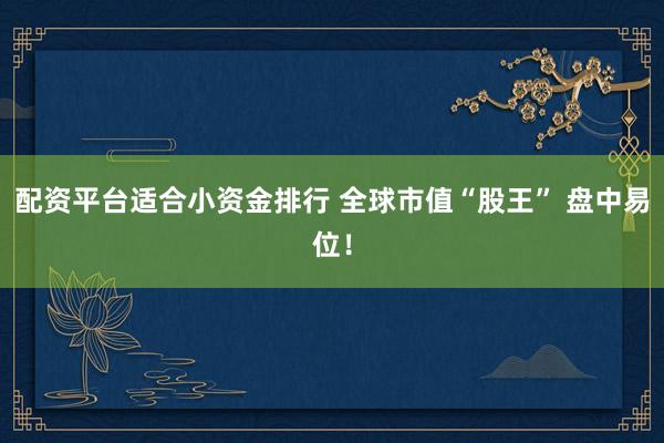 配资平台适合小资金排行 全球市值“股王” 盘中易位！