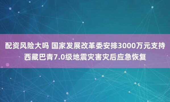 配资风险大吗 国家发展改革委安排3000万元支持西藏巴青7.0级地震灾害灾后应急恢复