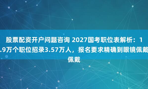 股票配资开户问题咨询 2027国考职位表解析：1.9万个职位招录3.57万人，报名要求精确到眼镜佩戴