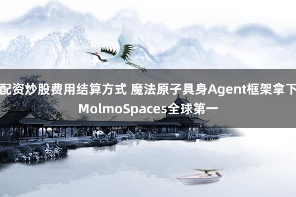 配资炒股费用结算方式 魔法原子具身Agent框架拿下MolmoSpaces全球第一
