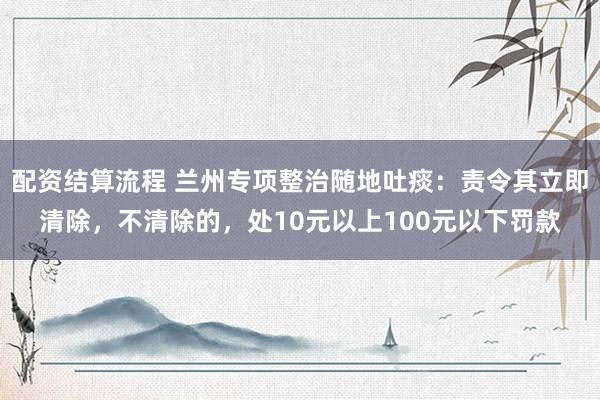 配资结算流程 兰州专项整治随地吐痰：责令其立即清除，不清除的，处10元以上100元以下罚款