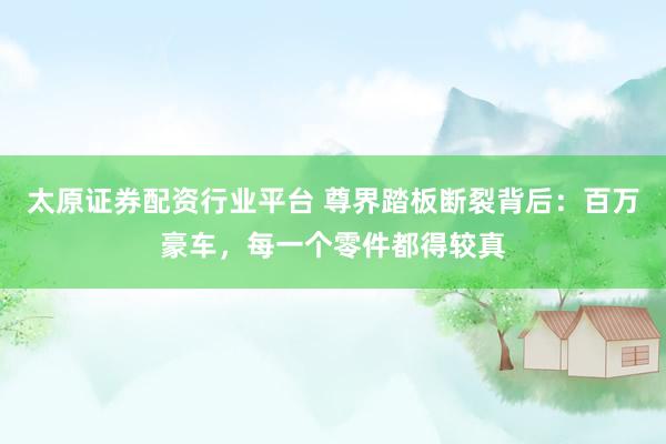 太原证券配资行业平台 尊界踏板断裂背后：百万豪车，每一个零件都得较真