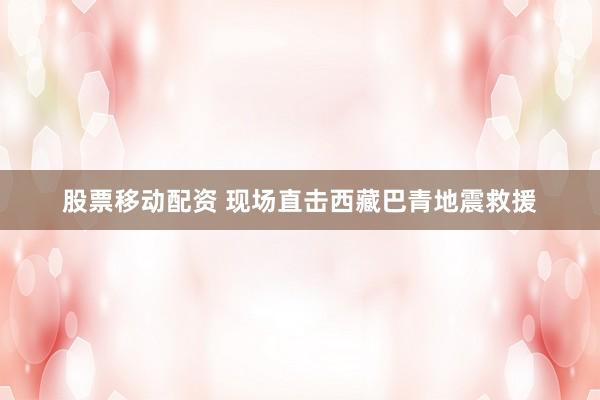 股票移动配资 现场直击西藏巴青地震救援