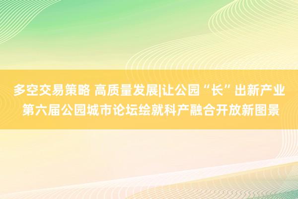 多空交易策略 高质量发展|让公园“长”出新产业 第六届公园城市论坛绘就科产融合开放新图景