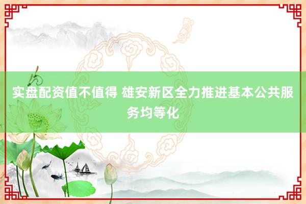 实盘配资值不值得 雄安新区全力推进基本公共服务均等化