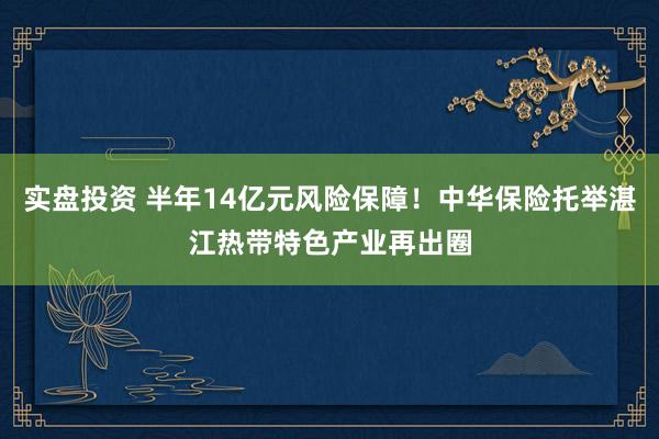 实盘投资 半年14亿元风险保障！中华保险托举湛江热带特色产业再出圈