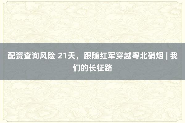 配资查询风险 21天，跟随红军穿越粤北硝烟 | 我们的长征路