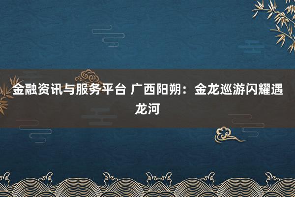 金融资讯与服务平台 广西阳朔：金龙巡游闪耀遇龙河