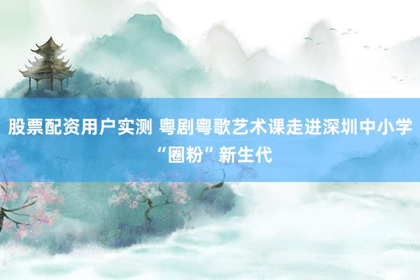 股票配资用户实测 粤剧粤歌艺术课走进深圳中小学 “圈粉”新生代