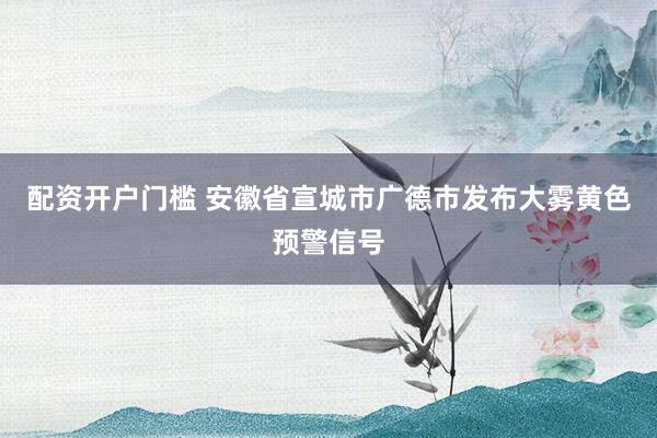 配资开户门槛 安徽省宣城市广德市发布大雾黄色预警信号